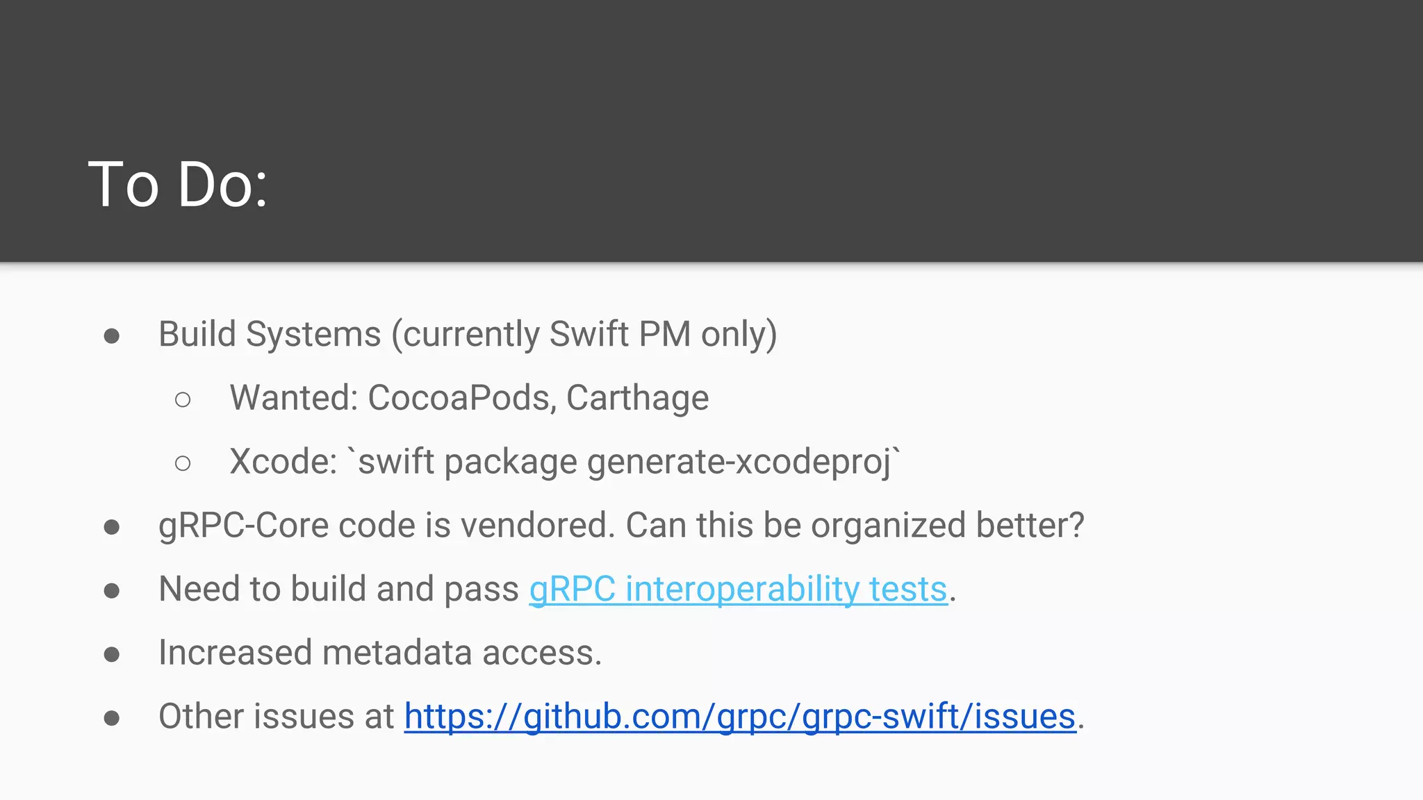 To Do:
● Build Systems (currently Swift PM only)
○ Wanted: CocoaPods, Carthage
○ Xcode: `swift package generate-xcodeproj`
● gRPC-Core code is vendored. Can this be organized better?
● Need to build and pass gRPC interoperability tests.
● Increased metadata access.
● Other issues at https://github.com/grpc/grpc-swift/issues.
 