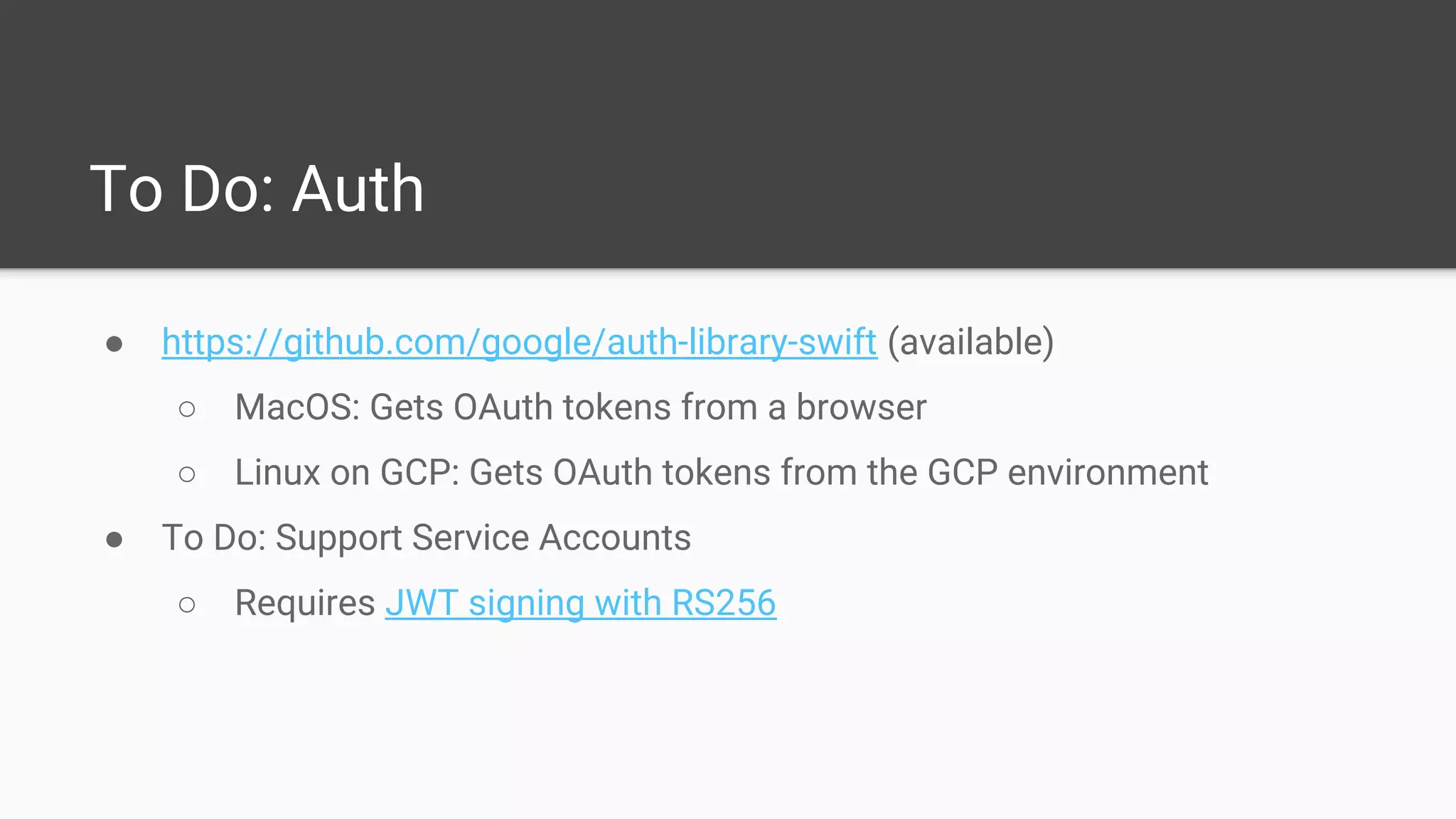 To Do: Auth
● https://github.com/google/auth-library-swift (available)
○ MacOS: Gets OAuth tokens from a browser
○ Linux on GCP: Gets OAuth tokens from the GCP environment
● To Do: Support Service Accounts
○ Requires JWT signing with RS256
 