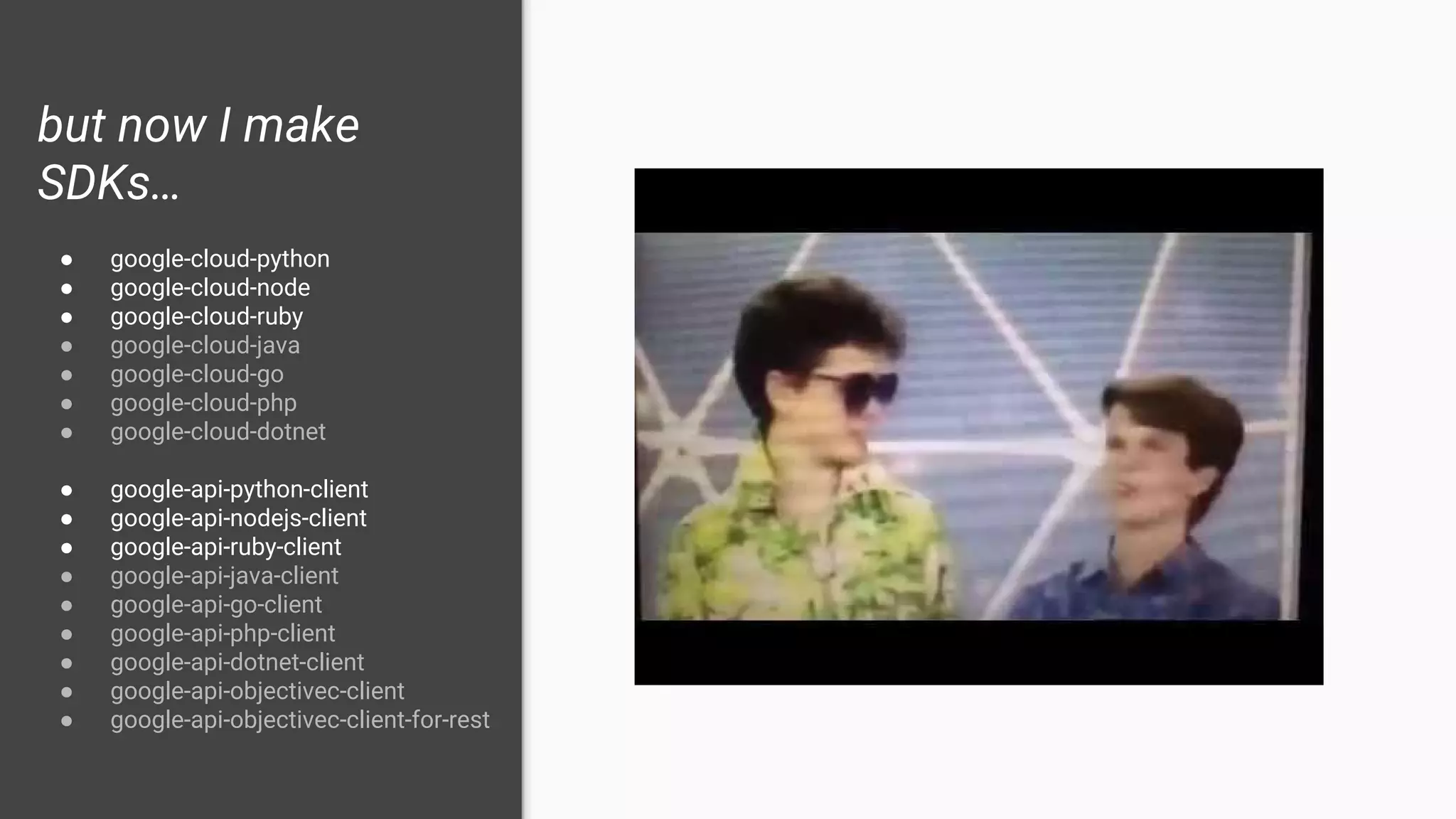 but now I make
SDKs…
● google-cloud-python
● google-cloud-node
● google-cloud-ruby
● google-cloud-java
● google-cloud-go
● google-cloud-php
● google-cloud-dotnet
● google-api-python-client
● google-api-nodejs-client
● google-api-ruby-client
● google-api-java-client
● google-api-go-client
● google-api-php-client
● google-api-dotnet-client
● google-api-objectivec-client
● google-api-objectivec-client-for-rest
 