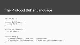The Protocol Buffer Language
package echo;
message EchoRequest {
string text = 1;
}
message EchoResponse {
string text = 1;
}
service Echo {
rpc Get(EchoRequest) returns (EchoResponse) {}
rpc Update(stream EchoRequest) returns (stream EchoResponse) {}
}
 