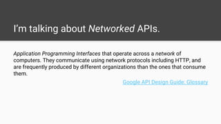 I’m talking about Networked APIs.
Application Programming Interfaces that operate across a network of
computers. They communicate using network protocols including HTTP, and
are frequently produced by different organizations than the ones that consume
them.
Google API Design Guide: Glossary
 