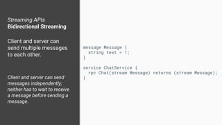 Streaming APIs
Bidirectional Streaming
Client and server can
send multiple messages
to each other.
Client and server can send
messages independently;
neither has to wait to receive
a message before sending a
message.
message Message {
string text = 1;
}
service ChatService {
rpc Chat(stream Message) returns (stream Message);
}
 