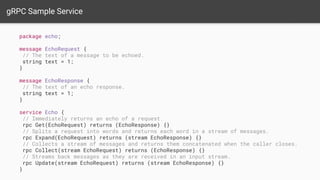 gRPC Sample Service
package echo;
message EchoRequest {
// The text of a message to be echoed.
string text = 1;
}
message EchoResponse {
// The text of an echo response.
string text = 1;
}
service Echo {
// Immediately returns an echo of a request.
rpc Get(EchoRequest) returns (EchoResponse) {}
// Splits a request into words and returns each word in a stream of messages.
rpc Expand(EchoRequest) returns (stream EchoResponse) {}
// Collects a stream of messages and returns them concatenated when the caller closes.
rpc Collect(stream EchoRequest) returns (EchoResponse) {}
// Streams back messages as they are received in an input stream.
rpc Update(stream EchoRequest) returns (stream EchoResponse) {}
}
 