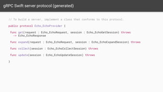 gRPC Swift server protocol (generated)
// To build a server, implement a class that conforms to this protocol.
public protocol Echo_EchoProvider {
func get(request : Echo_EchoRequest, session : Echo_EchoGetSession) throws
-> Echo_EchoResponse
func expand(request : Echo_EchoRequest, session : Echo_EchoExpandSession) throws
func collect(session : Echo_EchoCollectSession) throws
func update(session : Echo_EchoUpdateSession) throws
}
 