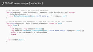 gRPC Swift server sample (handwritten)
// get returns requests as they were received.
func get(request : Echo_EchoRequest, session : Echo_EchoGetSession) throws
-> Echo_EchoResponse {
return Echo_EchoResponse(text:"Swift echo get: " + request.text)
}
// update streams back messages as they are received in an input stream.
func update(session : Echo_EchoUpdateSession) throws -> Void {
while true {
do {
let request = try session.Receive()
try session.Send(Echo_EchoResponse(text:"Swift echo update: (request.text)"))
} catch Echo_EchoServerError.endOfStream {
break
}
}
try session.Close()
}
 