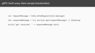 gRPC Swift unary client sample (handwritten)
var requestMessage = Echo_EchoRequest(text:message)
let responseMessage = try service.get(requestMessage) // blocking
print("get received: " + responseMessage.text)
 