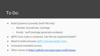 To Do:
● Build Systems (currently Swift PM only)
○ Wanted: CocoaPods, Carthage
○ Xcode: `swift package generate-xcodeproj`
● gRPC-Core code is vendored. Can this be organized better?
● Need to build and pass gRPC interoperability tests.
● Increased metadata access.
● Other issues at https://github.com/grpc/grpc-swift/issues.
 