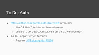 To Do: Auth
● https://github.com/google/auth-library-swift (available)
○ MacOS: Gets OAuth tokens from a browser
○ Linux on GCP: Gets OAuth tokens from the GCP environment
● To Do: Support Service Accounts
○ Requires JWT signing with RS256
 