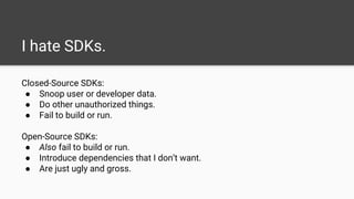 I hate SDKs.
Closed-Source SDKs:
● Snoop user or developer data.
● Do other unauthorized things.
● Fail to build or run.
Open-Source SDKs:
● Also fail to build or run.
● Introduce dependencies that I don’t want.
● Are just ugly and gross.
 
