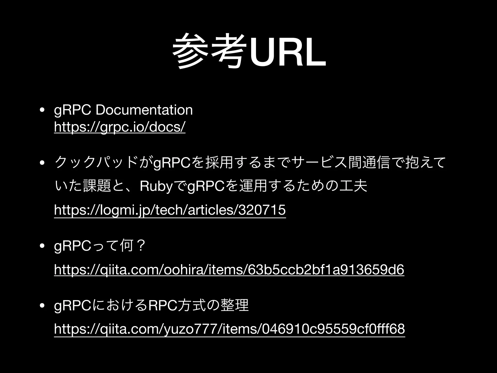 参考URL
• gRPC Documentation 
https://grpc.io/docs/

• クックパッドがgRPCを採用するまでサービス間通信で抱えて
いた課題と、RubyでgRPCを運用するための工夫 
https://logmi.jp/tech/articles/320715

• gRPCって何？ 
https://qiita.com/oohira/items/63b5ccb2bf1a913659d6

• gRPCにおけるRPC方式の整理 
https://qiita.com/yuzo777/items/046910c95559cf0ﬀf68
 