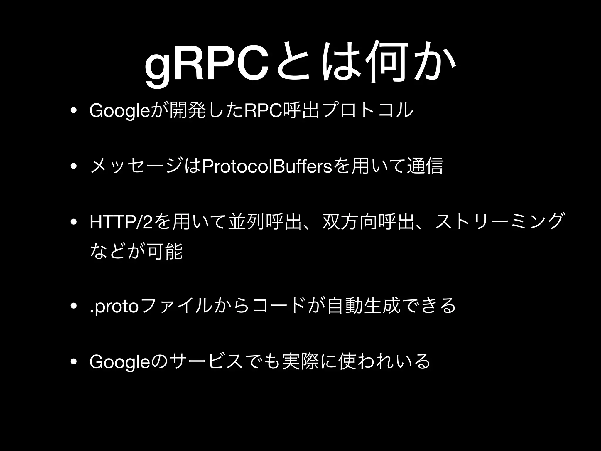 gRPCとは何か
• Googleが開発したRPC呼出プロトコル

• メッセージはProtocolBuﬀersを用いて通信

• HTTP/2を用いて並列呼出、双方向呼出、ストリーミング
などが可能

• .protoファイルからコードが自動生成できる

• Googleのサービスでも実際に使われいる
 