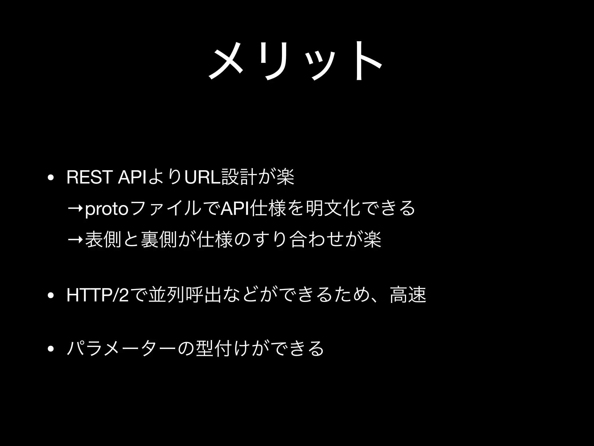 メリット
• REST APIよりURL設計が楽 
→protoファイルでAPI仕様を明文化できる 
→表側と裏側が仕様のすり合わせが楽

• HTTP/2で並列呼出などができるため、高速

• パラメーターの型付けができる
 