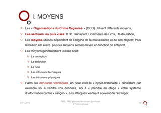 Les « Organisations du Crime Organisé » (OCO) utilisent différents moyens,
Les secteurs les plus visés: BTP, Transport, Commerce de Gros, Restauration,
Les moyens utilisés dépendent de l’origine de la malveillance et de son objectif; Plus
le besoin est élevé, plus les moyens seront élevés en fonction de l’objectif,
Les moyens généralement utilisés sont:
La corruption
La séduction
La ruse
Les intrusions techniques
Les intrusions physiques
Parmi les intrusions techniques, on peut citer la « cyber-criminalité » consistant par
exemple soi à vendre vos données, soi à « prendre en otage » votre système
d’information contre « rançon ». Les attaques viennent souvent de l’étranger.
I. MOYENS
3/11/2016 10
PME / PMI : prévenir les risques juridiques
à l'international
 
