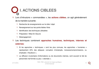 Lors d’intrusions « commandées », les actions ciblées, on agit généralement
de la manière suivante:
Recherche de renseignements sur la cible / objet
Renseignement sur les points faibles /forts
Identification des techniques utilisables
Préparation / Mise En Oeuvre
Désengagement
Les techniques combinent approches humaines, techniques, internes et
externes:
Si les approches « techniques » sont les plus connues, les approches « humaines »
représentent 24% des attaques: corruption d’employés, menaces/compromissions, ou
employés « fraudeurs »,
La diffusion involontaire d’informations ou de documents internes, sont souvent le fait de
personnels mal formés ou peu « valorisés ».
I. ACTIONS CIBLEES
3/11/2016 11
PME / PMI : prévenir les risques juridiques
à l'international
 