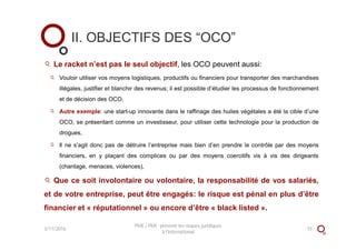 II. OBJECTIFS DES “OCO”
Le racket n’est pas le seul objectif, les OCO peuvent aussi:
Vouloir utiliser vos moyens logistiques, productifs ou financiers pour transporter des marchandises
illégales, justifier et blanchir des revenus; il est possible d’étudier les processus de fonctionnement
et de décision des OCO,
Autre exemple: une start-up innovante dans le raffinage des huiles végétales a été la cible d’une
OCO, se présentant comme un investisseur, pour utiliser cette technologie pour la production de
drogues,
Il ne s’agit donc pas de détruire l’entreprise mais bien d’en prendre le contrôle par des moyens
financiers, en y plaçant des complices ou par des moyens coercitifs vis à vis des dirigeants
(chantage, menaces, violences),
Que ce soit involontaire ou volontaire, la responsabilité de vos salariés,
et de votre entreprise, peut être engagés: le risque est pénal en plus d’être
financier et « réputationnel » ou encore d’être « black listed ».
3/11/2016
PME / PMI : prévenir les risques juridiques
à l'international
15
 