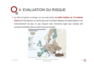 II. EVALUATION DU RISQUE
3/11/2016 16
PME / PMI : prévenir les risques juridiques
à l'international
Les OCO ont généré en Europe, sur une seule année, un chiffre d’affaires de 110 milliards
d’Euros qu’il faut blanchir, en commençant par le transport physique de l’argent liquide et son
réinvestissement de plus en plus fréquent dans l’économie légale (par exemple 650
entreprises identifiées pour la seule Ecosse par exemple).
 