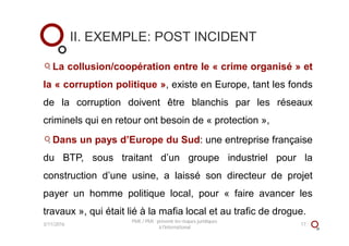 II. EXEMPLE: POST INCIDENT
La collusion/coopération entre le « crime organisé » et
la « corruption politique », existe en Europe, tant les fonds
de la corruption doivent être blanchis par les réseaux
criminels qui en retour ont besoin de « protection »,
Dans un pays d’Europe du Sud: une entreprise française
du BTP, sous traitant d’un groupe industriel pour la
construction d’une usine, a laissé son directeur de projet
payer un homme politique local, pour « faire avancer les
travaux », qui était lié à la mafia local et au trafic de drogue.
3/11/2016
PME / PMI : prévenir les risques juridiques
à l'international
17
 