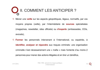 Mener une veille sur les aspects géopolitiques, légaux, normatifs, par vos
moyens propres (veille), par l’intermédiaire de sources spécialisées
(magazines, newsletter, sites officiels) ou d’experts (ambassades, CCIs,
avocats),
Former les personnels intervenant à l’international, ou expatriés, à
identifier, analyser et répondre aux risques criminels: une organisation
criminelle n’est nécessairement une « mafia » mais l’entente d’au moins 2
personnes pour mener des actions illégales et en tirer un bénéfice,
II. COMMENT LES ANTICIPER ?
3/11/2016 18
PME / PMI : prévenir les risques juridiques
à l'international
 