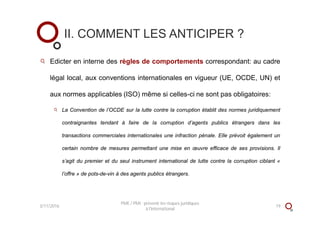 Edicter en interne des règles de comportements correspondant: au cadre
légal local, aux conventions internationales en vigueur (UE, OCDE, UN) et
aux normes applicables (ISO) même si celles-ci ne sont pas obligatoires:
La Convention de l’OCDE sur la lutte contre la corruption établit des normes juridiquement
contraignantes tendant à faire de la corruption d’agents publics étrangers dans les
transactions commerciales internationales une infraction pénale. Elle prévoit également un
certain nombre de mesures permettant une mise en œuvre efficace de ses provisions. Il
s’agit du premier et du seul instrument international de lutte contre la corruption ciblant «
l’offre » de pots-de-vin à des agents publics étrangers.
II. COMMENT LES ANTICIPER ?
3/11/2016 19
PME / PMI : prévenir les risques juridiques
à l'international
 