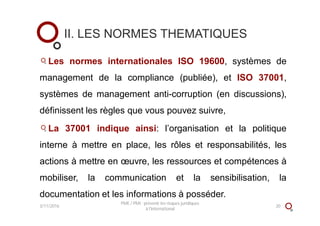 II. LES NORMES THEMATIQUES
Les normes internationales ISO 19600, systèmes de
management de la compliance (publiée), et ISO 37001,
systèmes de management anti-corruption (en discussions),
définissent les règles que vous pouvez suivre,
La 37001 indique ainsi: l’organisation et la politique
interne à mettre en place, les rôles et responsabilités, les
actions à mettre en œuvre, les ressources et compétences à
mobiliser, la communication et la sensibilisation, la
documentation et les informations à posséder.
3/11/2016
PME / PMI : prévenir les risques juridiques
à l'international
20
 