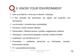 Cela va au-delà du « know your customer » classique,
Il faut connaître ses partenaires, ses agents, ses employés, ses
fournisseurs,
Les connaître = connaître leurs vulnérabilités,
Humaines > parler, discuter, détecter,
Personnelles > Réseaux sociaux, I-profiles, engagements, positions,
Techniques > concurrences déloyales, marchés, conflits d’intérêts,
Logistiques > qui travaille avec qui ?
Financières > problèmes personnels ou d’entreprise, marchés,
financements cachés,
IT > accessibilité des données.
II. KNOW YOUR ENVIRONMENT
3/11/2016 21
PME / PMI : prévenir les risques juridiques
à l'international
 