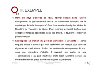 Dans un pays d’Europe de l’Est, nouvel entrant dans l’Union
Européenne, le gouvernement décide de moderniser l’aéroport de la
capitale par le biais d’un appel d’offres. Les autorités impliquées étaient le
Ministère du Transport, la Mairie. Pour répondre à l’appel d’offres, une
entreprise française spécialisée dans ces projets, « devaient » choisir un
partenaire local.
L’entreprise se méfiait du premier partenaire « présenté »: après
enquête initiale il s’avéra qu’il était recherché par Interpol pour trafic de
cigarettes et proxénétisme. Ancien des services de renseignement locaux,
sous une couverture d’athlète, il reversait une partie de ses
« commissions » au parti d’extrême droite local, lui-même servant au
Premier Ministre en place à avoir une majorité au parlement.
III. EXEMPLE
3/11/2016 23
PME / PMI : prévenir les risques juridiques
à l'international
 