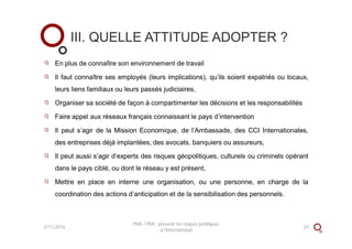 En plus de connaître son environnement de travail
Il faut connaître ses employés (leurs implications), qu’ils soient expatriés ou locaux,
leurs liens familiaux ou leurs passés judiciaires,
Organiser sa société de façon à compartimenter les décisions et les responsabilités
Faire appel aux réseaux français connaissant le pays d’intervention
Il peut s’agir de la Mission Economique, de l’Ambassade, des CCI Internationales,
des entreprises déjà implantées, des avocats, banquiers ou assureurs,
Il peut aussi s’agir d’experts des risques géopolitiques, culturels ou criminels opérant
dans le pays ciblé, ou dont le réseau y est présent,
Mettre en place en interne une organisation, ou une personne, en charge de la
coordination des actions d’anticipation et de la sensibilisation des personnels.
III. QUELLE ATTITUDE ADOPTER ?
3/11/2016 24
PME / PMI : prévenir les risques juridiques
à l'international
 
