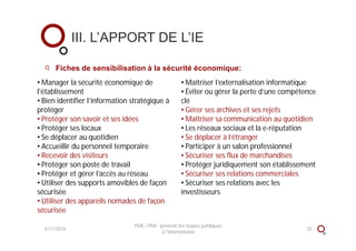 Fiches de sensibilisation à la sécurité économique:
III. L’APPORT DE L’IE
3/11/2016 25
PME / PMI : prévenir les risques juridiques
à l'international
• Manager la sécurité économique de
l'établissement
• Bien identifier l’information stratégique à
protéger
• Protéger son savoir et ses idées
• Protéger ses locaux
• Se déplacer au quotidien
• Accueillir du personnel temporaire
• Recevoir des visiteurs
• Protéger son poste de travail
• Protéger et gérer l’accès au réseau
• Utiliser des supports amovibles de façon
sécurisée
• Utiliser des appareils nomades de façon
sécurisée
• Maîtriser l’externalisation informatique
• Éviter ou gérer la perte d’une compétence
clé
• Gérer ses archives et ses rejets
• Maîtriser sa communication au quotidien
• Les réseaux sociaux et la e-réputation
• Se déplacer à l’étranger
• Participer à un salon professionnel
• Sécuriser ses flux de marchandises
• Protéger juridiquement son établissement
• Sécuriser ses relations commerciales
• Sécuriser ses relations avec les
investisseurs
 