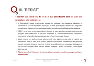 « Résister aux extorsions de fonds et aux sollicitations dans le cadre des
transactions internationales »:
« Outil destiné à toutes les entreprises pouvant être exposées à des risques de sollicitation. La
sollicitation est souvent un problème majeur pour les PME, qui sont plus vulnérables que les grandes
compagnies et disposent de moins de ressources leur permettant de faire face à de telles situations. »
RESIST est un projet conjoint élaboré sous la direction de quatre grandes organisations internationales
engagées dans la lutte contre la corruption: la Chambre de Commerce Internationale, Transparency
International, le Pacte Mondial des Nations Unies, le Forum Economique Mondial,
L’outil présente non seulement des scénarios réels mais également des outils de réponse aux
sollicitations: mise en place d’une politique générale contraignante, sensibilisation des personnels
exposés (expatriés, dirigeants, financiers), renforcer les contrôles internes, encouragez la transparence
des processus d’appel d’offres avec les autorités publiques, refusez, documentez, communiquez,
dénoncez, etc.
Réaliser des « Due Diligence » et mettre en place une gestion spécifique des agents et autres
intermédiaires.
III. “RESIST”
3/11/2016 26
PME / PMI : prévenir les risques juridiques
à l'international
 