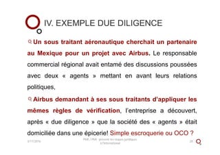 IV. EXEMPLE DUE DILIGENCE
Un sous traitant aéronautique cherchait un partenaire
au Mexique pour un projet avec Airbus. Le responsable
commercial régional avait entamé des discussions poussées
avec deux « agents » mettant en avant leurs relations
politiques,
Airbus demandant à ses sous traitants d’appliquer les
mêmes règles de vérification, l’entreprise a découvert,
après « due diligence » que la société des « agents » était
domiciliée dans une épicerie! Simple escroquerie ou OCO ?
3/11/2016
PME / PMI : prévenir les risques juridiques
à l'international
28
 