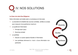 Le Cœur de notre Due Diligence:
Notre information est traitée selon un processus en trois axes:
La diversité et la fiabilité des sources contrôlée, vérifiée et croisée
pour s’assurer d’une pertinence maximum
La qualité de l’information
Principe des 4 yeux
Sourcing complet
La synthèse
Assurer un accès rapide et facilité à l’information
Les synthèses éliminent le « bruit » d’une information non-
pertinente
Diversity
Quality
Synthesis
IV. NOS SOLUTIONS
3/11/2016 30
PME / PMI : prévenir les risques juridiques
à l'international
 