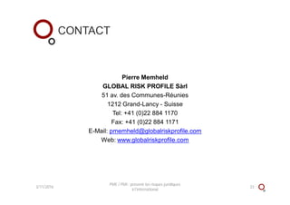 CONTACT
Pierre Memheld
GLOBAL RISK PROFILE Sàrl
51 av. des Communes-Réunies
1212 Grand-Lancy - Suisse
Tel: +41 (0)22 884 1170
Fax: +41 (0)22 884 1171
E-Mail: pmemheld@globalriskprofile.com
Web: www.globalriskprofile.com
3/11/2016 33
PME / PMI : prévenir les risques juridiques
à l'international
 