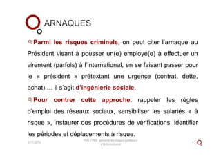 ARNAQUES
Parmi les risques criminels, on peut citer l’arnaque au
Président visant à pousser un(e) employé(e) à effectuer un
virement (parfois) à l’international, en se faisant passer pour
le « président » prétextant une urgence (contrat, dette,
achat) … il s’agit d’ingénierie sociale,
Pour contrer cette approche: rappeler les règles
d’emploi des réseaux sociaux, sensibiliser les salariés « à
risque », instaurer des procédures de vérifications, identifier
les périodes et déplacements à risque.
3/11/2016
PME / PMI : prévenir les risques juridiques
à l'international
4
 