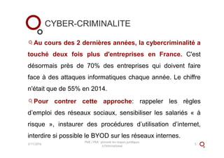 CYBER-CRIMINALITE
Au cours des 2 dernières années, la cybercriminalité a
touché deux fois plus d'entreprises en France. C'est
désormais près de 70% des entreprises qui doivent faire
face à des attaques informatiques chaque année. Le chiffre
n'était que de 55% en 2014.
Pour contrer cette approche: rappeler les règles
d’emploi des réseaux sociaux, sensibiliser les salariés « à
risque », instaurer des procédures d’utilisation d’internet,
interdire si possible le BYOD sur les réseaux internes.
3/11/2016
PME / PMI : prévenir les risques juridiques
à l'international
5
 