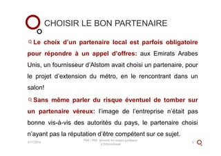 CHOISIR LE BON PARTENAIRE
Le choix d’un partenaire local est parfois obligatoire
pour répondre à un appel d’offres: aux Emirats Arabes
Unis, un fournisseur d’Alstom avait choisi un partenaire, pour
le projet d’extension du métro, en le rencontrant dans un
salon!
Sans même parler du risque éventuel de tomber sur
un partenaire véreux: l’image de l’entreprise n’était pas
bonne vis-à-vis des autorités du pays, le partenaire choisi
n’ayant pas la réputation d’être compétent sur ce sujet.
3/11/2016
PME / PMI : prévenir les risques juridiques
à l'international
6
 