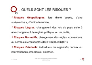 I. QUELS SONT LES RISQUES ?
Risques Géopolitiques: lors d’une guerre, d’une
« révolution », d’action terroriste,
Risques Légaux: changement des lois du pays suite à
une changement de régime politique, ou de partis,
Risques Normatifs: changement des règles, conventions
ou normes internationales (ISO 19600 et 37001),
Risques Criminels: individuels ou organisés, locaux ou
internationaux, internes ou externes.
3/11/2016
PME / PMI : prévenir les risques juridiques
à l'international
8
 