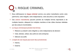 Nous définisssons le risque criminel comme une action malveillante contre votre
patrimoine, votre intégrité, votre indépendance, votre sécurité ou votre réputation.
Ces actions malveillantes peuvent prendre de multiples formes répondants à de
multiples besoins, attaquant de multiples manières et des cibles diverses réalisées
par des acteurs innombrables.
Le risque criminel peut prendre trois formes:
Réduire ou anéantir votre intégrité ou votre indépendance de décision
Voler, dérober, utiliser, des actifs de votre entreprise
Détruire vos actifs
L’origine de ces risques peut avoir deux provenances:
Interne,
Externe.
I. RISQUE CRIMINEL
3/11/2016 9
PME / PMI : prévenir les risques juridiques
à l'international
 