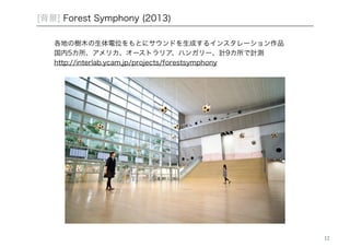 12 
[背景] Forest Symphony (2013) 
各地の樹木の生体電位をもとにサウンドを生成するインスタレーション作品 
国内5カ所、アメリカ、オーストラリア、ハンガリー、計9カ所で計測 
http://interlab.ycam.jp/projects/forestsymphony 
 