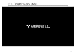 13 
[背景] Forest Symphony (2013) 
各地の樹木の生体電位をもとにサウンドを生成するインスタレーション作品 
国内5カ所、アメリカ、オーストラリア、ハンガリー、計9カ所で計測 
http://interlab.ycam.jp/projects/forestsymphony 
 