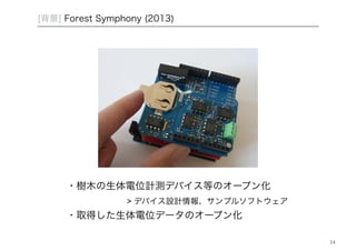 14 
[背景] Forest Symphony (2013) 
・樹木の生体電位計測デバイス等のオープン化 ! 
! ! ! ! > デバイス設計情報、サンプルソフトウェア! 
・取得した生体電位データのオープン化 
 