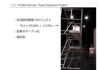 25 
[課題] YCAM InterLab “Guest Research Project” 
・共同研究開発プロジェクト 
ホスト(YCAM) + コラボレータ 
・成果のオープン化 
・滞在型 
 
