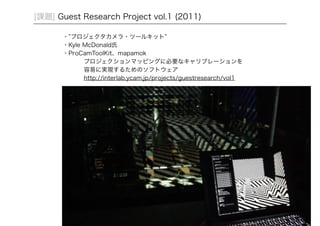 26 
[課題] Guest Research Project vol.1 (2011) 
・”プロジェクタカメラ・ツールキット” 
・Kyle McDonald氏 
・ProCamToolKit、mapamok 
プロジェクションマッピングに必要なキャリブレーションを 
容易に実現するためのソフトウェア 
http://interlab.ycam.jp/projects/guestresearch/vol1 
 