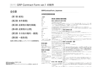 [制作] GRP Contract Form ver.1 の制作 
全6章 
(第1章 総則) 
(第2章 本件業務) 
(第3章 成果物の権利帰属) 
(第4章 成果物の公開) 
(第5章 その他の権利・義務) 
(第6章 一般条項) 
監修:水野祐 (弁護士, シティライツ法律事務所)! 
GRP Contract Form の制作と公開! 坂井洋右, 伊藤隆之! 情報処理学会デジタルコンテンツクリエイション研究会 2013年11月 
 