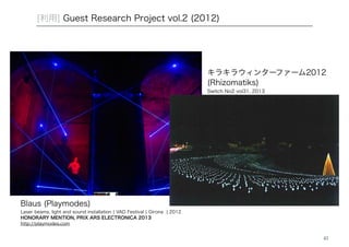 41 
[利用] Guest Research Project vol.2 (2012) 
Blaus (Playmodes) 
Laser beams, light and sound installation | VAD Festival | Girona | 2012 
HONORARY MENTION, PRIX ARS ELECTRONICA 2013 
http://playmodes.com 
キラキラウィンターファーム2012 
(Rhizomatiks) 
Switch No2 vol31, 2013 
 