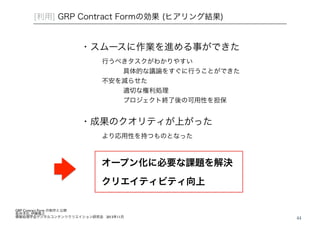 44 
[利用] GRP Contract Formの効果 (ヒアリング結果) 
・スムースに作業を進める事ができた 
行うべきタスクがわかりやすい 
具体的な議論をすぐに行うことができた 
不安を減らせた 
適切な権利処理 
プロジェクト終了後の可用性を担保 
・成果のクオリティが上がった 
より応用性を持つものとなった 
オープン化に必要な課題を解決 
クリエイティビティ向上 
GRP Contract Form の制作と公開! 坂井洋右, 伊藤隆之! 情報処理学会デジタルコンテンツクリエイション研究会 2013年11月 
 