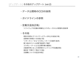 51 
[アップデート] その他のアップデート (ver.2) 
・データ公開時のCC0の採用 
! 
・ガイドラインの参照 
! 
・定義文追加(2条) 
ソフトウェアの定義の明確化(コラボレータからの要望を反映)等 
! 
・その他 
契約の目的にクリエイティビティの向上を追加(1条) 
成果物の多様化への対処(1条) 
“リサーチャー”から”コラボレーターへの変更”(各所) 
第14条のタイトル変更"保証等">"保証" 
コラボレーターによる公開作業の義務化 
主催者所有となった有体物のハンドリングの記載(9条) 
委託料 ”手取り”>”税込”(13条) 
交通費についての記述の修正 
 