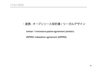 [今後の展開] 
・・58 
連携: オープンソース契約書 / リーガルデザイン 
! twitter / innovators-patent-agreement (twitter)! 
! 
! IAMAS/ makeathon agreement (IAMAS) 
 