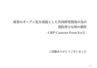 61 
成果のオープン化を前提とした共同研究開発の為の 
契約書ひな形の制作 
- GRP Contract Form Ver.2 - 
ご清聴ありがとうございました 
