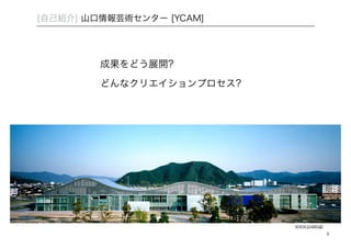 [自己紹介] 山口情報芸術センター [YCAM] 
成果をどう展開? 
どんなクリエイションプロセス? 
8 
www.ycam.jp 
 