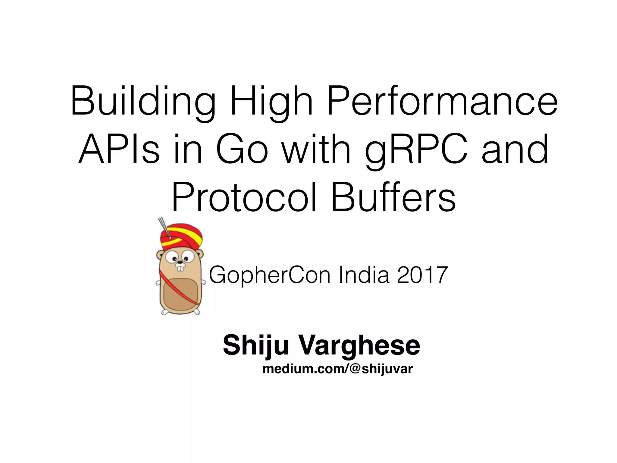 Building High Performance APIs in Go with gRPC and Protocol Buffers Shiju Varghese medium.com/@shijuvar GopherCon India 2017 